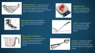Measuring Spoon – measuring spoon are
specialized spoons used to measure a small
amount of an ingredient, either liquid or dry,
when cooking. Measuring spoons maybe made of
plastic or metal and other materials.
Measuring Cup (for dry ingredients) –
a cup is used in measuring dry ingredients;
it is usually a part of a set in graduated
sizes.
Measuring Cup (for liquid
ingredients) – a standard cup used to
measure in cooking, especially liquid
ingredients, with marks to show
fractional amount and with a lip for
pouring.
Weighing Scale –
balance or spring scale is
used to measure the mass
or weight of ingredients.
Ladle – in measuring and
portioning liquids, ladles
are commonly used.The
size is stamped on the
handle.
Scooper – scoops are used for
portioning soft, solid liquids,
and they come in standard sizes
and have a lever for mechanical
release.
 