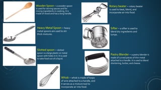 Wooden Spoon – a wooden spoon
is used for stirring sauces and for
mixing ingredients in cooking. It is
made of wood and has a long handle.
Heavy Metal Spoon – heavy
metal spoons are used to stir
thick mixtures.
Slotted spoon – slotted
spoon is a large plastic or metal
spoon with holes in it. It is used
to take food out of a liquid.
Whisk – whisk is made of loops
of wire attached to a handle, and
it serves as a mixture tool to
incorporate air into food.
Rotary beater – rotary beater
is used to beat, blend, and
incorporate air into food.
Sifter – a sifter is used to
blend dry ingredients and
lumps.
Pastry Blender – a pastry blender is
made of curved pieces of thin metal
attached to a handle. It is used to blend
shortening, butter, and cheese.
 