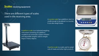 Scales (receiving equipment)
There are different types of scales
used in the receiving area.
A platform scale is an industrial weighing
instrument consisting of a platform
coupled to an automatic system of levers
and adjustable weights used to weight
large or heavy objects.
A counter scale has a platform, but it is
small enough to be placed in a counter.
It can also weigh boxes.
A portion scale is a scale used to weigh
cuts of meats and other light products.
 