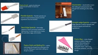 Pastry brush – pastry brushes are
used to brush butter or sauce on
foods.
Flexible Spatula – flexible spatulas are
used to scrape bowls/saucepans and fold
ingredients into one another.
Bent Edge Spatula – bent edge
spatula is used to removed cookies from
baking tray. It is also used to turn meats,
fish, pancakes, eggs, and omelets.
Pastry Cloth and Rolling Pin – pastry
cloth keeps the dough from sticking to the
counter. Rolling pin used when rolling out
dough or pastry.
Stockinette – stockinette covers
the rolling pin and prevents the
dough from sticking to the rolling
pin.
Straight-edge Spatula – a straight-
edge spatula is used to spread cake
icing/meringues and level dry
ingredients.
Pastry Bag – cone-shaped
clothes or plastic bags are
used for decorating and
shaping items, such as
whipped cream, cake icing,
duchesse potatoes, and soft
dough.
 