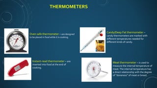 THERMOMETERS
Oven safe thermometer – are designed
to be placed in food while it is cooking.
Instant-read thermometer – are
inserted into food at the end of
cooking.
Candy/Deep Fat thermometer –
candy thermometers are marked with
different temperatures needed for
different kinds of candy.
Meat thermometer – is used to
measure the internal temperature of
meat.The internal temperature has
a direct relationship with the degree
of “doneness” of meat or bread.
 