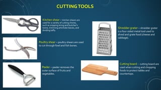 CUTTINGTOOLS
Kitchen shear – kitchen shears are
used for a variety of cutting chores,
such as snipping string and butcher’s
twine, trimming artichoke leaves, and
dividing taffy.
Poultry shear – poultry shears are used
to cut through fowl and fish bones.
Peeler – peeler removes the
outer surface of fruits and
vegetables.
Shredder grater – shredder grater
is a four-sided metal tool used to
shred and grate food (cheese and
cabbage).
Cutting board - cutting board are
used when cutting and chopping
foods to protect tables and
countertops.
 