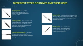 DIFFERENTTYPES OF KNIVES ANDTHEIR USES
Paring Knife – It is best to
use for peeling vegetables and
fruits, or for slicing a single garlic
clove or shallot.
Peeling knife – it is pointed tip that
curves downward. Also known as bird’s
beak knife. Mainly used for decorative
garnishes, remove skin and blemishes
from fruits and vegetables.
Tomato/cheese knife – for neatly
slicing tomatoes and cheese.The tiny
serrations on the blade prevent food from
tearing.
Bread knife – the bread knife has a separated
edge and a thick blade that are perfect for cutting
soft and hard fresh loaves without tearing and
squishing the insides.
Utility knife – the utility knife is
a perfect choice for smaller tasks. It
is larger than the pairing knife and
smaller than a chef’s knife.
 