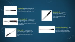 Steak knife – steak knife does not
need frequent sharpening; it has a
serrated blade or straight-edge knife.
Trimming knife – the trimming
knife is designed for cutting but in
smaller jobs.The narrow-curved blade
is designed for clean cuts and trimming
chicken fats.
Fillet knife – these knives are
very flexible used to fillet fish.The
blade is round 6-11’’ allowing it to
go quickly through backbone and
skin.
Boning knife – this kind is
ideal for the kitchen in
removing bones inward of the
meat and poultry from the
main bone.
Carving/Slicing Knife – This
knife is used to slice cooked meats
and fish. It has a thinner blade
used for slicing and carving food
 