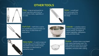 OTHERTOOLS
Chef’s fork – chef’s fork is used to
turn and lift heavy pieces of meats and
other items. It is also known as a
braising fork.
Tong – tongs are spring action or
scissor type tools used to pick up
items such as meats, vegetables, or
ice cubes.
Melon Baller – It used to scoop out
smooth balls, such as melons, butter,
and cheese. It has a variety of sizes
and shapes. It is also known as
perisienne-scoop.
Zester – a small hand
tool used to peel of the
colored part of citrus in
thin strips.
Colander – a stainless-steel or
aluminum large perforated bowl;
used to washed the degree of
cooked vegetables, salad greens,
pasta, and other foods.
Strainer – strainers have a cup-shaped
body made of perforated mesh.The
holes range from extra-fine to coarse.
Strainers can be used to drain pasta,
vegetables, and stocks after cooking.
 