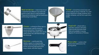 Meat tenderizer – made of aluminum
or steel that has different-size tooth-like
points on each side of a meat tenderizer.
These points tenderize meat by breaking up
and bruising muscle fibers.
Chinois – a chinois or China cap is a
metal strainer used for straining
sauces and stocks, it has pestle, a
round, bat-like instrument, that can be
used to press very soft food through
the china cap.
Skimmer – a perforated disk,
slightly cupped, on a long handle;
used for skimming froth from liquids
and for removing solid pieces from
soups, stocks, and other liquids.
Funnel – a funnel has several sizes and
can be made of various materials. It is used
to pour liquid from a large container into a
smaller container, such as from a pot into a
bottle.
Food mill – a food mill is a
bowl-like container with disks
used to purée and strain food.
Disks are available in varying
degrees of coarseness or fineness.
Pizza cutter – a pizza cutter
cleanly slices baked pizza into
serving pieces.
 