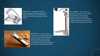 Egg slicer – an egg slicer works by
placing a peeled, hard-cooked egg in the
hollow of the slicer. Push the tool down,
and the wires will slice the egg or cut into
wedges.
Mandoline – a manual slicing
implement consisting of blades fitted
in a flat metal or wood framework.
Additional blades can be used in
combination with the flat blades.
Levels allow the blades to be adjusted
to control the thickness of the slices.
Can opener – heavy-duty can
openers are mounted on the edge of
the workbench.They must be
carefully cleaned and sanitized
everyday to prevent contamination
of foods. Replace worn blades, which
can leave metal shavings in the food.
 