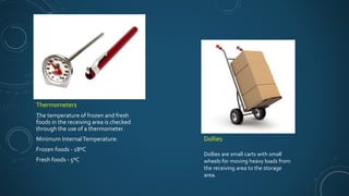 Thermometers
The temperature of frozen and fresh
foods in the receiving area is checked
through the use of a thermometer.
Minimum InternalTemperature:
Frozen foods - 18ºC
Fresh foods - 5ºC
Dollies
Dollies are small carts with small
wheels for moving heavy loads from
the receiving area to the storage
area.
 