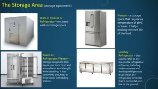 Walk-in Freezer or
Refrigerator – enclosed
walk-in storage space
Reach-in
Refrigerator/Freezer –
storage equipment that
keeps your item fresh and
accessible at arm’s length
while standing. It has
commonly one, two, or
three doors with sliding
shelves.
Freezer – a storage
space that requires a
temperature of 18ºC
or lower. It helps
prolong the shelf life
of the food.
Lowboy
Refrigerator – also
used to refer to any
low-profile refrigerator
or freezer, including
under counters and
worktop refrigerators.
It can mean any
refrigerator or freezer
that is horizontal and
low to the ground.
The Storage Area (storage equipment)
 