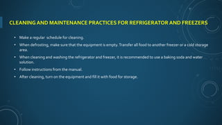 CLEANING AND MAINTENANCE PRACTICES FOR REFRIGERATOR AND FREEZERS
• Make a regular schedule for cleaning.
• When defrosting, make sure that the equipment is empty.Transfer all food to another freezer or a cold storage
area.
• When cleaning and washing the refrigerator and freezer, it is recommended to use a baking soda and water
solution.
• Follow instructions from the manual.
• After cleaning, turn on the equipment and fill it with food for storage.
 
