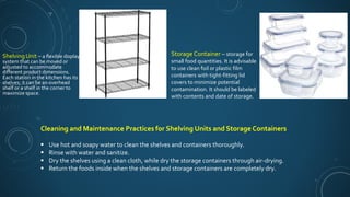 Shelving Unit – a flexible display
system that can be moved or
adjusted to accommodate
different product dimensions.
Each station in the kitchen has its
shelves; it can be an overhead
shelf or a shelf in the corner to
maximize space.
Storage Container – storage for
small food quantities. It is advisable
to use clean foil or plastic film
containers with tight-fitting lid
covers to minimize potential
contamination. It should be labeled
with contents and date of storage.
Cleaning and Maintenance Practices for Shelving Units and Storage Containers
 Use hot and soapy water to clean the shelves and containers thoroughly.
 Rinse with water and sanitize.
 Dry the shelves using a clean cloth, while dry the storage containers through air-drying.
 Return the foods inside when the shelves and storage containers are completely dry.
 