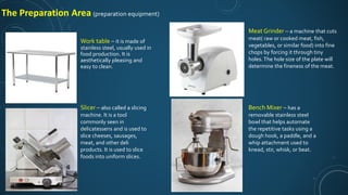 Work table – it is made of
stainless steel, usually used in
food production. It is
aesthetically pleasing and
easy to clean.
Slicer – also called a slicing
machine. It is a tool
commonly seen in
delicatessens and is used to
slice cheeses, sausages,
meat, and other deli
products. It is used to slice
foods into uniform slices.
Meat Grinder – a machine that cuts
meat( raw or cooked meat, fish,
vegetables, or similar food) into fine
chops by forcing it through tiny
holes.The hole size of the plate will
determine the fineness of the meat.
Bench Mixer – has a
removable stainless steel
bowl that helps automate
the repetitive tasks using a
dough hook, a paddle, and a
whip attachment used to
knead, stir, whisk, or beat.
The Preparation Area (preparation equipment)
 