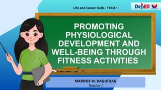 PROMOTING
PHYSIOLOGICAL
DEVELOPMENT AND
WELL-BEING THROUGH
FITNESS ACTIVITIES
Life and Career Skills - TERM 1
MARINIE M. DAQUIOAG
Teacher I
 