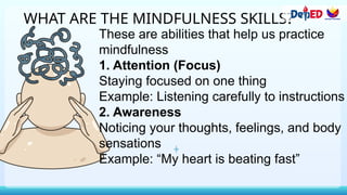 WHAT ARE THE MINDFULNESS SKILLS?
These are abilities that help us practice
mindfulness
1. Attention (Focus)
Staying focused on one thing
Example: Listening carefully to instructions
2. Awareness
Noticing your thoughts, feelings, and body
sensations
Example: “My heart is beating fast”
 
