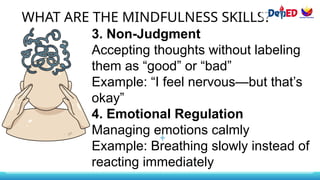 WHAT ARE THE MINDFULNESS SKILLS?
3. Non-Judgment
Accepting thoughts without labeling
them as “good” or “bad”
Example: “I feel nervous—but that’s
okay”
4. Emotional Regulation
Managing emotions calmly
Example: Breathing slowly instead of
reacting immediately
 