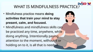 WHAT IS MINDFULNESS PRACTICE?
• Mindfulness practice means doing
activities that train your mind to stay
present, calm, and focused.
• Mindfulness and mindfulness skills can
be practiced any time, anywhere, while
doing anything. Intentionally paying
attention to the moment, without it or
holding on to it, is all that is needed.
 