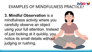 EXAMPLES OF MINDFULNESS PRACTICE?
3. Mindful Observation is a
mindfulness activity where you
carefully observe an object
using your full attention. Instead
of just looking at it quickly, you
notice its small details without
judging or rushing.
 