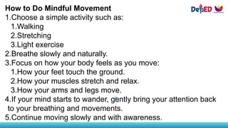 How to Do Mindful Movement
1.Choose a simple activity such as:
1.Walking
2.Stretching
3.Light exercise
2.Breathe slowly and naturally.
3.Focus on how your body feels as you move:
1.How your feet touch the ground.
2.How your muscles stretch and relax.
3.How your arms and legs move.
4.If your mind starts to wander, gently bring your attention back
to your breathing and movements.
5.Continue moving slowly and with awareness.
 