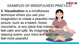 EXAMPLES OF MINDFULNESS PRACTICE?
5. Visualization is a mindfulness
technique where you use your
imagination to create a peaceful mental
picture, such as a beach, forest,
mountains, or any place that makes you
feel calm and safe. By imagining this
relaxing scene, your mind and body can
feel more peaceful.
 