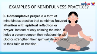 EXAMPLES OF MINDFULNESS PRACTICE?
6. Contemplative prayer is a form of
mindfulness practice that combines focused
attention with spiritual reflection or
prayer. Instead of only calming the mind, it
helps a person deepen their relationship with
God or strengthen their spiritual life according
to their faith or tradition.
 