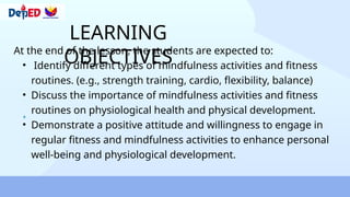 LEARNING
OBJECTIVES
At the end of the lesson, the students are expected to:
• Identify different types of mindfulness activities and fitness
routines. (e.g., strength training, cardio, flexibility, balance)
• Discuss the importance of mindfulness activities and fitness
routines on physiological health and physical development.
• Demonstrate a positive attitude and willingness to engage in
regular fitness and mindfulness activities to enhance personal
well-being and physiological development.
 