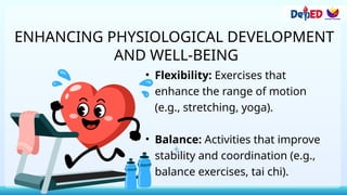 ENHANCING PHYSIOLOGICAL DEVELOPMENT
AND WELL-BEING
• Flexibility: Exercises that
enhance the range of motion
(e.g., stretching, yoga).
• Balance: Activities that improve
stability and coordination (e.g.,
balance exercises, tai chi).
 