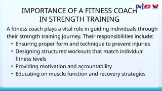 IMPORTANCE OF A FITNESS COACH
IN STRENGTH TRAINING
A fitness coach plays a vital role in guiding individuals through
their strength training journey. Their responsibilities include:
• Ensuring proper form and technique to prevent injuries
• Designing structured workouts that match individual
fitness levels
• Providing motivation and accountability
• Educating on muscle function and recovery strategies
 