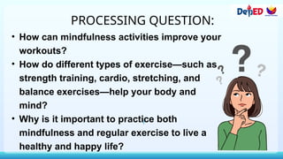 PROCESSING QUESTION:
• How can mindfulness activities improve your
workouts?
• How do different types of exercise—such as
strength training, cardio, stretching, and
balance exercises—help your body and
mind?
• Why is it important to practice both
mindfulness and regular exercise to live a
healthy and happy life?
 