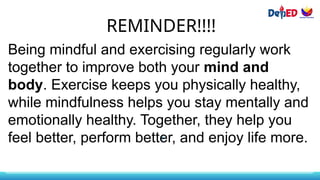 REMINDER!!!!
Being mindful and exercising regularly work
together to improve both your mind and
body. Exercise keeps you physically healthy,
while mindfulness helps you stay mentally and
emotionally healthy. Together, they help you
feel better, perform better, and enjoy life more.
 