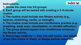 Instructions:
1. Divide the class into 5-6 groups.
2. Each group will be tasked with creating a 3–5-minute
routine.
3. The routine must include one fitness activity (e.g.,
balance, stretching, cardio, or strength).
4. The routine must include one mindfulness practice (e.g.,
breathing, body scan, visualization, or mindful reflection).
5. The group should explain how mindfulness enhances
the fitness activity.
6. Encourage creativity — they can add music, use simple
props (like chairs or mats), or design partner exercises.
 