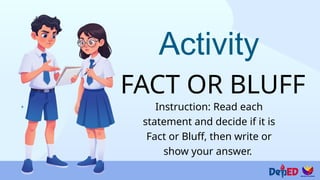 Activity
FACT OR BLUFF
Instruction: Read each
statement and decide if it is
Fact or Bluff, then write or
show your answer.
 