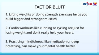 FACT OR BLUFF
1. Lifting weights or doing strength exercises helps you
build bigger and stronger muscles.
2. Cardio workouts like running or cycling are just for
losing weight and don’t really help your heart.
3. Practicing mindfulness, like meditation or deep
breathing, can make your mental health better.
 