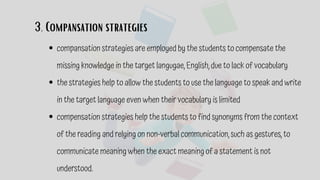 3. Compansation strategies
compansation strategies are employed by the students to compensate the
missing knowledge in the target langugae, English, due to lack of vocabulary
the strategies help to allow the students to use the language to speak and write
in the target language even when their vocabulary is limited
compensation strategies help the students to find synonyms from the context
of the reading and relying on non-verbal communication, such as gestures, to
communicate meaning when the exact meaning of a statement is not
understood.
 