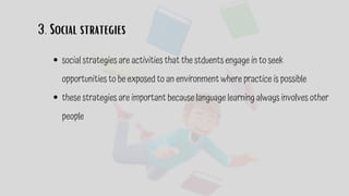 3. Social strategies
social strategies are activities that the stduents engage in to seek
opportunities to be exposed to an environment where practice is possible
these strategies are important because language learning always involves other
people
 
