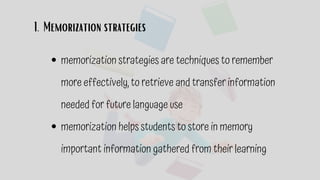 Memorization strategies
1.
memorization strategies are techniques to remember
more effectively, to retrieve and transfer information
needed for future language use
memorization helps students to store in memory
important information gathered from their learning
 
