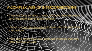 A COMPLEX WEB OF INTERCONNECTIONS
• If we just focus on state to state relations, then we miss a
very important part of global politics!
• -States are not the only actors to have interests that drive
their actions
• -Non-state actors have own goals and interests that may
differ to those of state
 