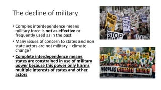 The decline of military
• Complex interdependence means
military force is not as effective or
frequently used as in the past
• Many issues of concern to states and non
state actors are not military – climate
change?
• Complete interdependence means
states are constrained in use of military
power because this power only harms
multiple interests of states and other
actors
 