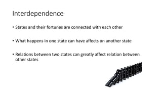 Interdependence
• States and their fortunes are connected with each other
• What happens in one state can have affects on another state
• Relations between two states can greatly affect relation between
other states
 
