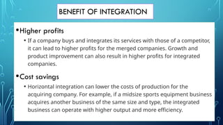 BENEFIT OF INTEGRATION
•Higher profits
• If a company buys and integrates its services with those of a competitor,
it can lead to higher profits for the merged companies. Growth and
product improvement can also result in higher profits for integrated
companies.
•Cost savings
• Horizontal integration can lower the costs of production for the
acquiring company. For example, if a midsize sports equipment business
acquires another business of the same size and type, the integrated
business can operate with higher output and more efficiency.
 