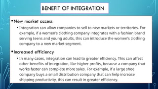 BENEFIT OF INTEGRATION
•New market access
• Integration can allow companies to sell to new markets or territories. For
example, if a women's clothing company integrates with a fashion brand
serving teens and young adults, this can introduce the women's clothing
company to a new market segment.
•Increased efficiency
• In many cases, integration can lead to greater efficiency. This can affect
other benefits of integration, like higher profits, because a company that
works faster can complete more sales. For example, if a large shoe
company buys a small distribution company that can help increase
shipping productivity, this can result in greater efficiency.
 