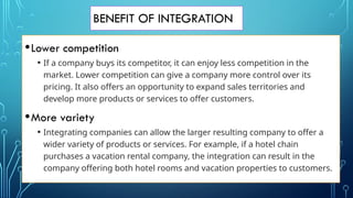 BENEFIT OF INTEGRATION
•Lower competition
• If a company buys its competitor, it can enjoy less competition in the
market. Lower competition can give a company more control over its
pricing. It also offers an opportunity to expand sales territories and
develop more products or services to offer customers.
•More variety
• Integrating companies can allow the larger resulting company to offer a
wider variety of products or services. For example, if a hotel chain
purchases a vacation rental company, the integration can result in the
company offering both hotel rooms and vacation properties to customers.
 