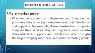 BENEFIT OF INTEGRATION
•More market power
• When two companies in an industry merge to integrate their
processes, they can enjoy more power over their distributors
and suppliers. For example, if two construction companies
integrate their services, they can negotiate more lucrative
deals with their suppliers and distributors, which can give
the larger company more resources while increasing profits.
 