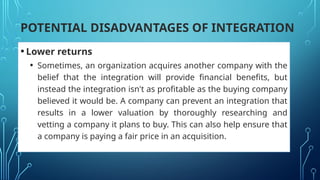 POTENTIAL DISADVANTAGES OF INTEGRATION
•Lower returns
• Sometimes, an organization acquires another company with the
belief that the integration will provide financial benefits, but
instead the integration isn't as profitable as the buying company
believed it would be. A company can prevent an integration that
results in a lower valuation by thoroughly researching and
vetting a company it plans to buy. This can also help ensure that
a company is paying a fair price in an acquisition.
 