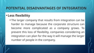 POTENTIAL DISADVANTAGES OF INTEGRATION
•Less flexibility
• The larger company that results from integration can be
harder to manage because the corporate structure can
become more complicated as a company grows. To
prevent this loss of flexibility, companies considering an
integration can plan for the way it will manage the larger
number of people in the company.
 