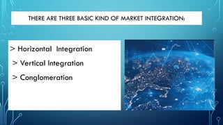 > Horizontal Integration
> Vertical Integration
> Conglomeration
THERE ARE THREE BASIC KIND OF MARKET INTEGRATION:
 