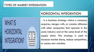 HORIZONTAL INTEGRATION
- Is a business strategy where a company
acquires, merges with, or creates alliances
with other companies that operate in the
same industry and at the same level of the
supply chain. This strategy is used to
increase market share, reduce competition,
or access new markets.
TYPES OF MARKET INTEGRATION
 