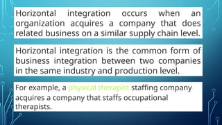 Horizontal integration occurs when an
organization acquires a company that does
related business on a similar supply chain level.
Horizontal integration is the common form of
business integration between two companies
in the same industry and production level.
For example, a physical therapist staffing company
acquires a company that staffs occupational
therapists.
 