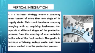 VERTICAL INTEGRATION
- Is a business strategy where a company
takes control of more than one stage of its
supply chain. This could involve a company
merging with or acquiring businesses that
operate at different stages of the production
process, from the sourcing of raw materials
to the sale of the final product. The goal is to
increase efficiency, reduce costs, and have
greater control over the production process.
 