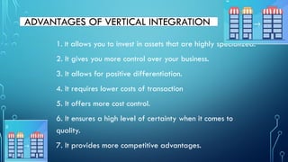 ADVANTAGES OF VERTICAL INTEGRATION
1. It allows you to invest in assets that are highly specialized.
2. It gives you more control over your business.
3. It allows for positive differentiation.
4. It requires lower costs of transaction
5. It offers more cost control.
6. It ensures a high level of certainty when it comes to
quality.
7. It provides more competitive advantages.
 