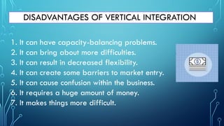 DISADVANTAGES OF VERTICAL INTEGRATION
1. It can have capacity-balancing problems.
2. It can bring about more difficulties.
3. It can result in decreased flexibility.
4. It can create some barriers to market entry.
5. It can cause confusion within the business.
6. It requires a huge amount of money.
7. It makes things more difficult.
 